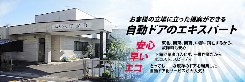 お客様の立場に立った提案ができる自動ドアのエキスパート　安心：東北、関東、関西、中部に所在するから、故障時も安心　早い：下請け業者介入せず、一貫作業だから低コスト、スピーディ　エコ：とってもエコな既存のドアを利用した自動ドア化サービスが大人気！